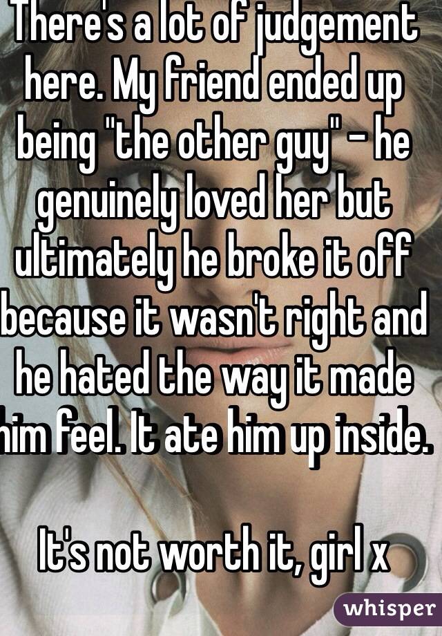 There's a lot of judgement here. My friend ended up being "the other guy" - he genuinely loved her but ultimately he broke it off because it wasn't right and he hated the way it made him feel. It ate him up inside. 

It's not worth it, girl x
