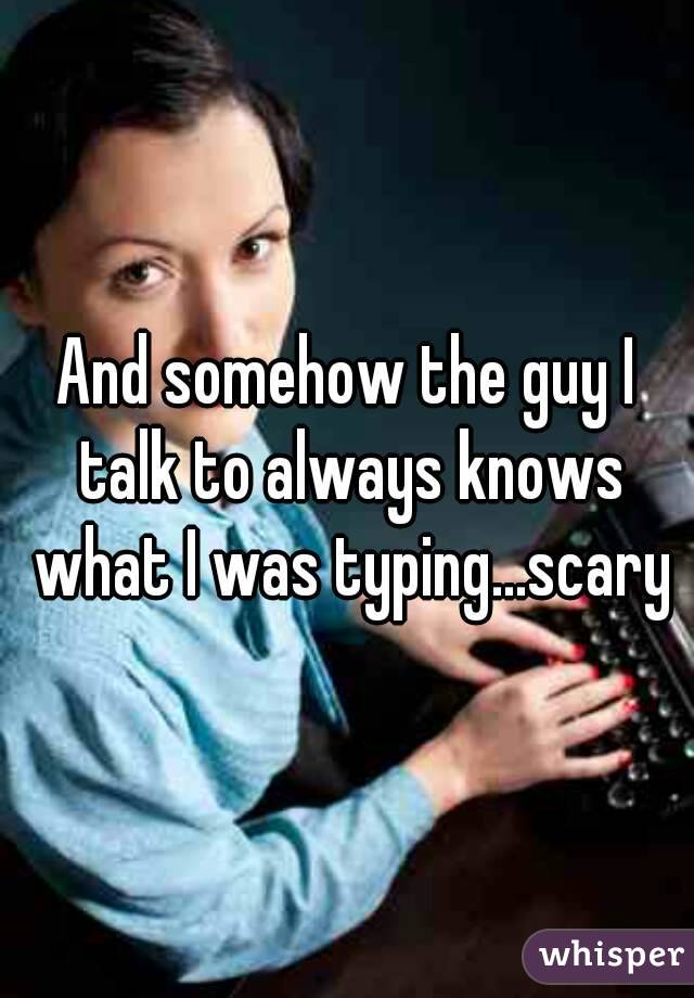 And somehow the guy I talk to always knows what I was typing...scary