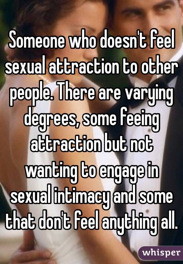 Someone who doesn't feel sexual attraction to other people. There are varying degrees, some feeing attraction but not wanting to engage in sexual intimacy and some that don't feel anything all.