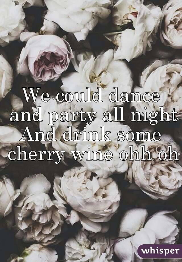 We could dance and party all night
And drink some cherry wine ohh oh