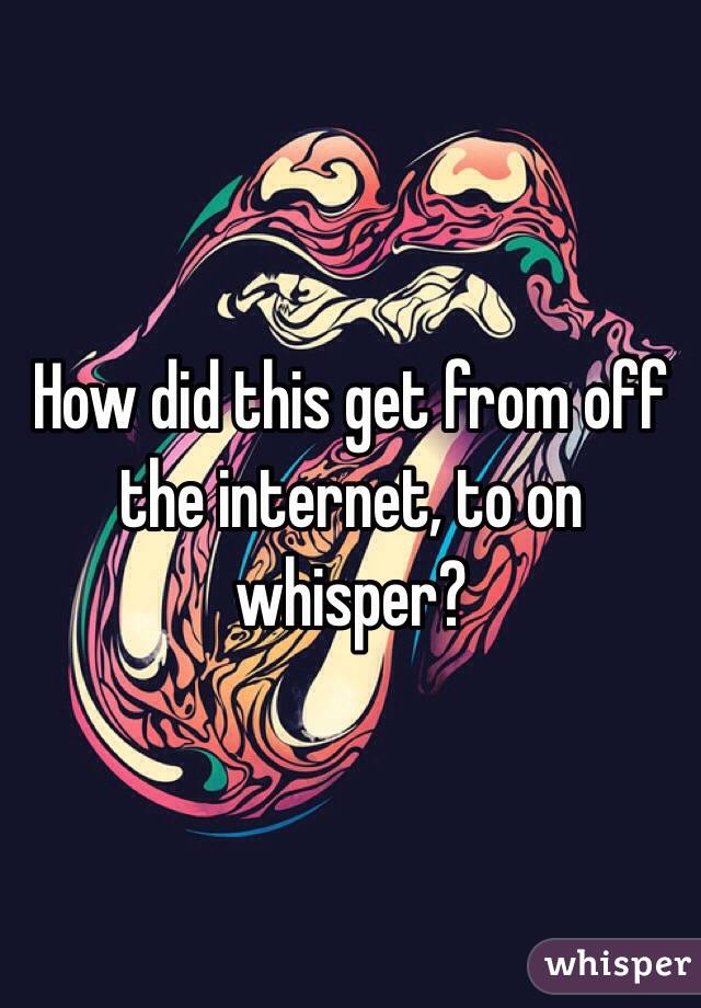 How did this get from off the internet, to on whisper?