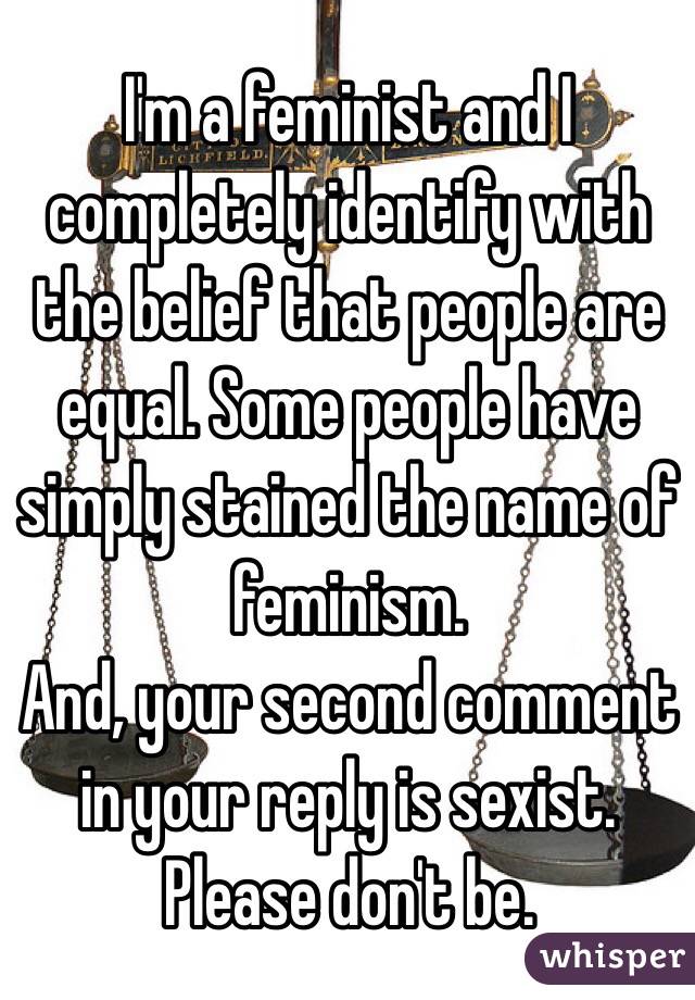 I'm a feminist and I completely identify with the belief that people are equal. Some people have simply stained the name of feminism.
And, your second comment in your reply is sexist. Please don't be.