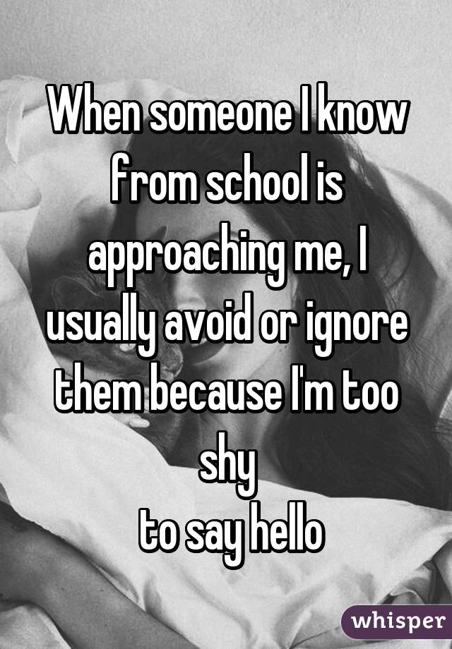 When someone I know from school is approaching me, I usually avoid or ignore them because I'm too shy
 to say hello