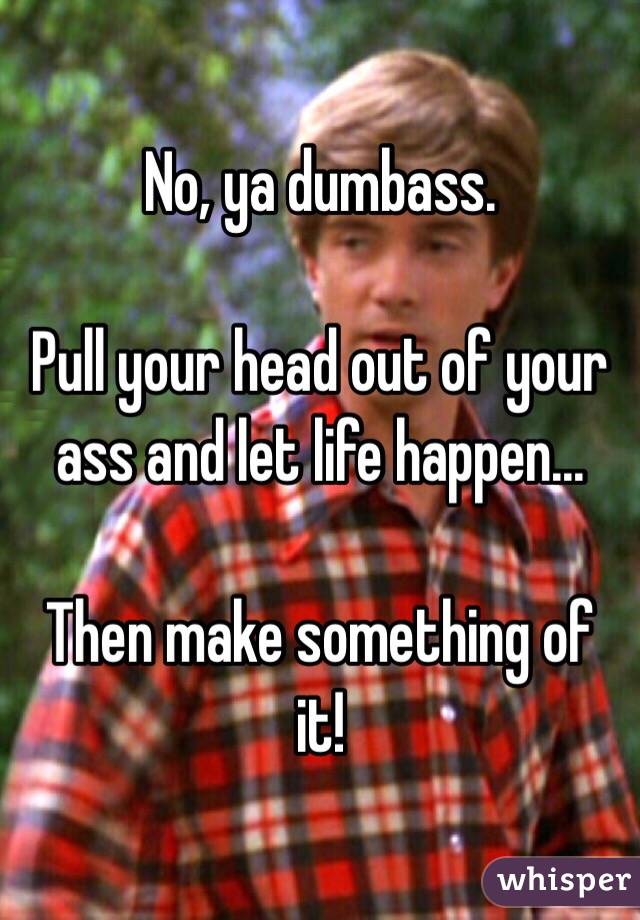 No, ya dumbass.

Pull your head out of your ass and let life happen...

Then make something of it!
