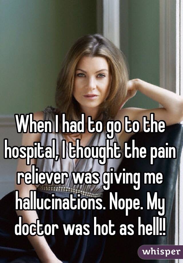 When I had to go to the hospital, I thought the pain reliever was giving me hallucinations. Nope. My doctor was hot as hell!!