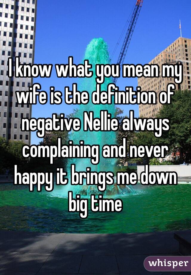 I know what you mean my wife is the definition of negative Nellie always complaining and never happy it brings me down big time