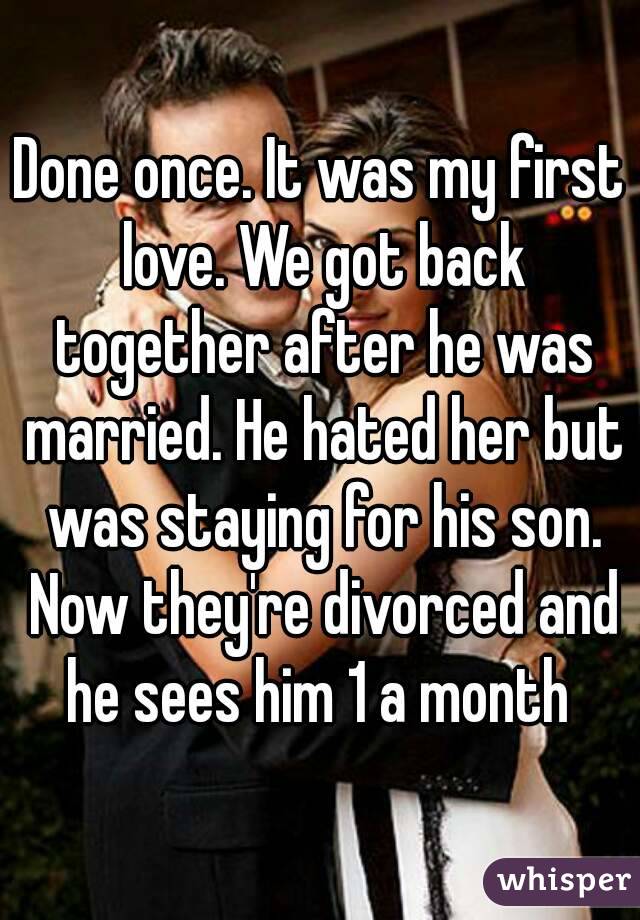 Done once. It was my first love. We got back together after he was married. He hated her but was staying for his son. Now they're divorced and he sees him 1 a month 