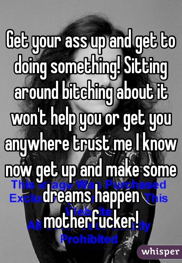 Get your ass up and get to doing something! Sitting around bitching about it won't help you or get you anywhere trust me I know now get up and make some dreams happen motherfucker!