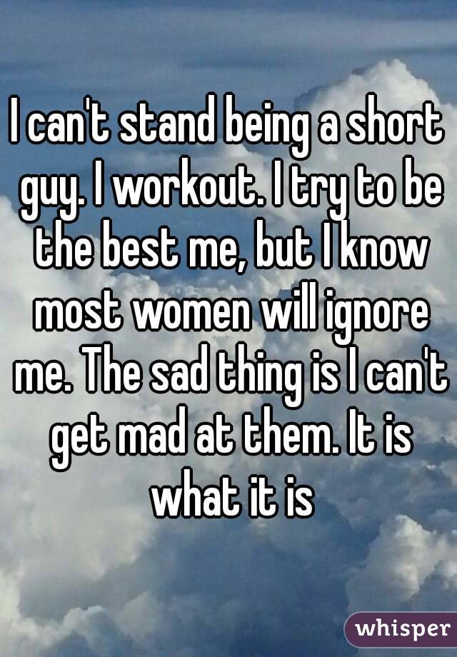 I can't stand being a short guy. I workout. I try to be the best me, but I know most women will ignore me. The sad thing is I can't get mad at them. It is what it is

