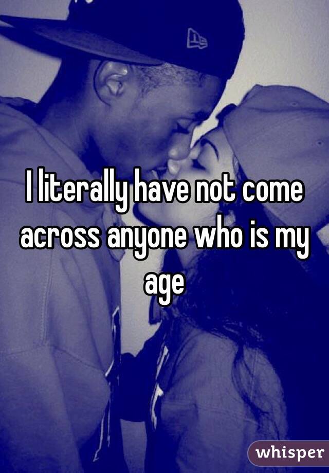 I literally have not come across anyone who is my age 