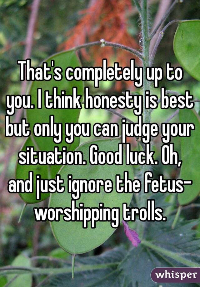 That's completely up to you. I think honesty is best but only you can judge your situation. Good luck. Oh, and just ignore the fetus-worshipping trolls.