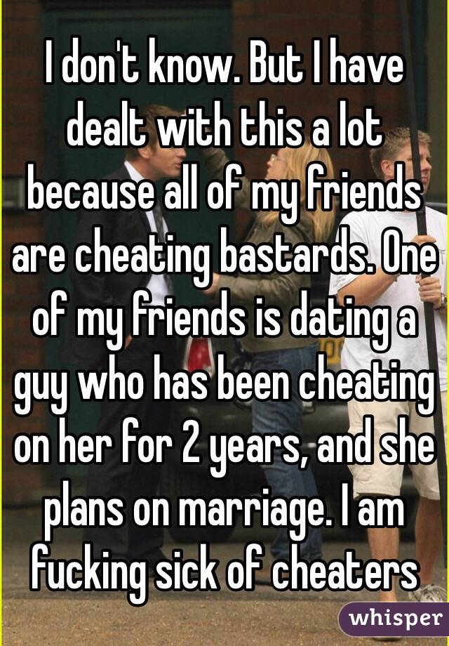 I don't know. But I have dealt with this a lot because all of my friends are cheating bastards. One of my friends is dating a guy who has been cheating on her for 2 years, and she plans on marriage. I am fucking sick of cheaters