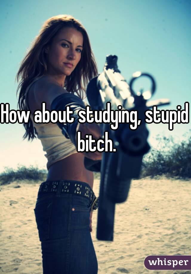 How about studying, stupid bitch.