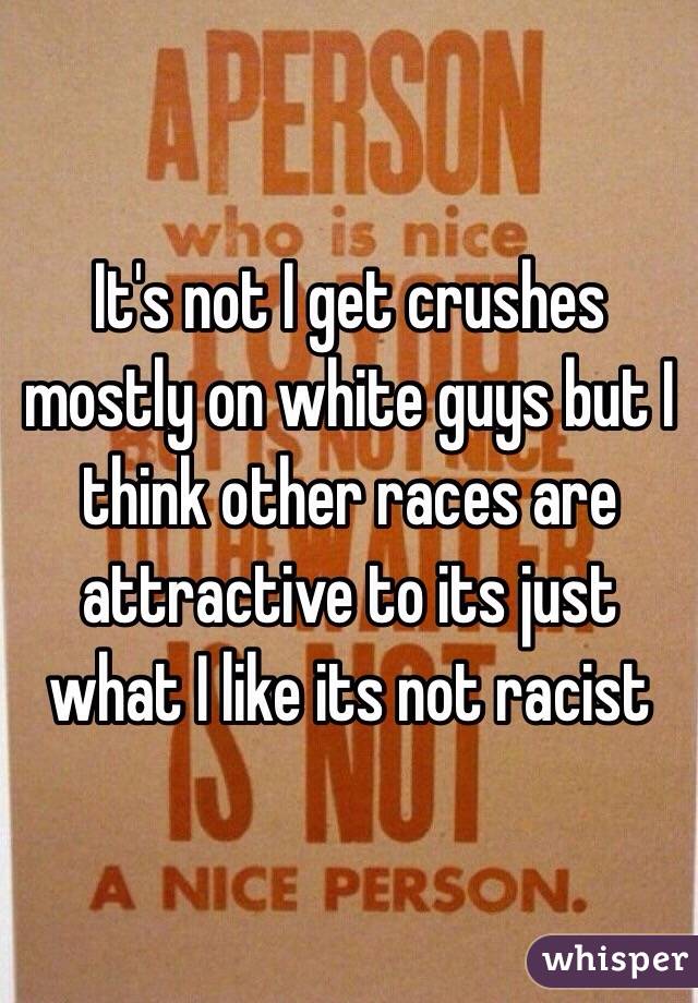 It's not I get crushes mostly on white guys but I think other races are attractive to its just what I like its not racist
