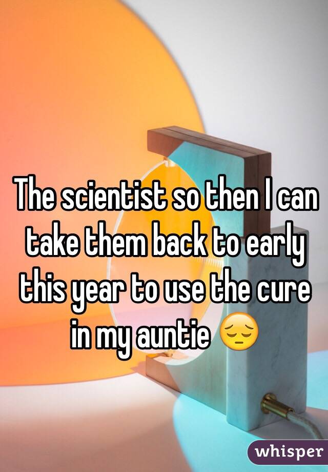 The scientist so then I can take them back to early this year to use the cure in my auntie 😔