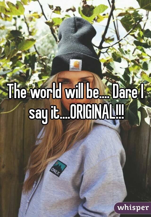 The world will be.... Dare I say it....ORIGINAL!!!