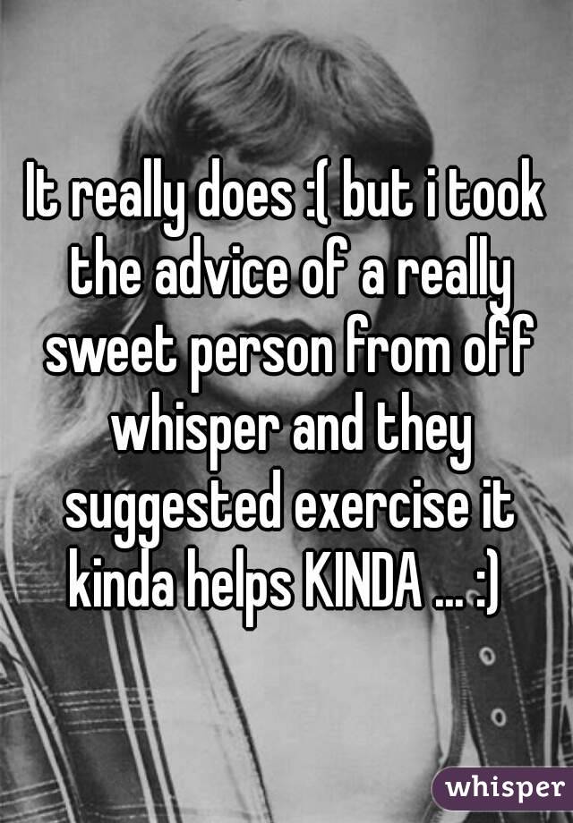 It really does :( but i took the advice of a really sweet person from off whisper and they suggested exercise it kinda helps KINDA ... :) 