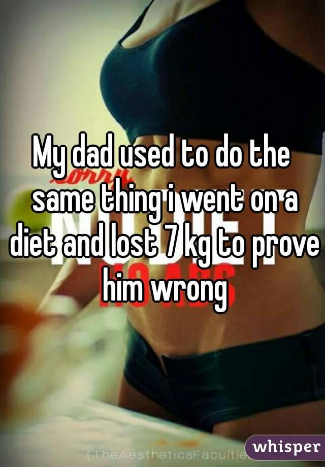 My dad used to do the same thing i went on a diet and lost 7 kg to prove him wrong