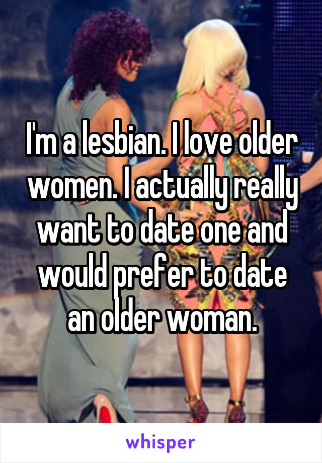 I'm a lesbian. I love older women. I actually really want to date one and would prefer to date an older woman.