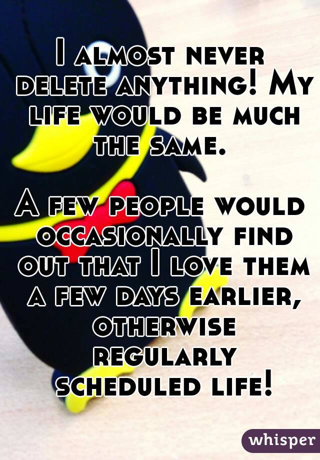 I almost never delete anything! My life would be much the same. 

A few people would occasionally find out that I love them a few days earlier, otherwise regularly scheduled life!