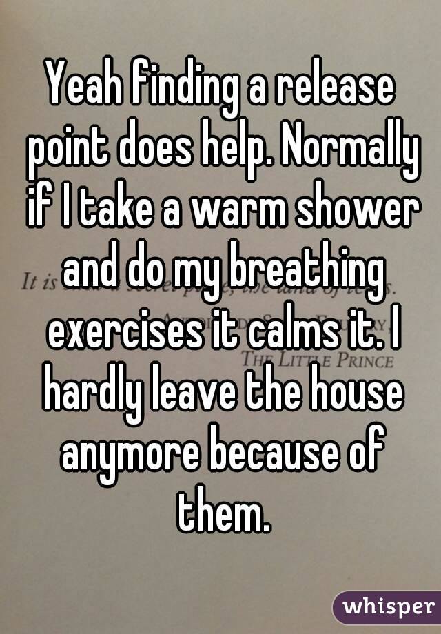 Yeah finding a release point does help. Normally if I take a warm shower and do my breathing exercises it calms it. I hardly leave the house anymore because of them.