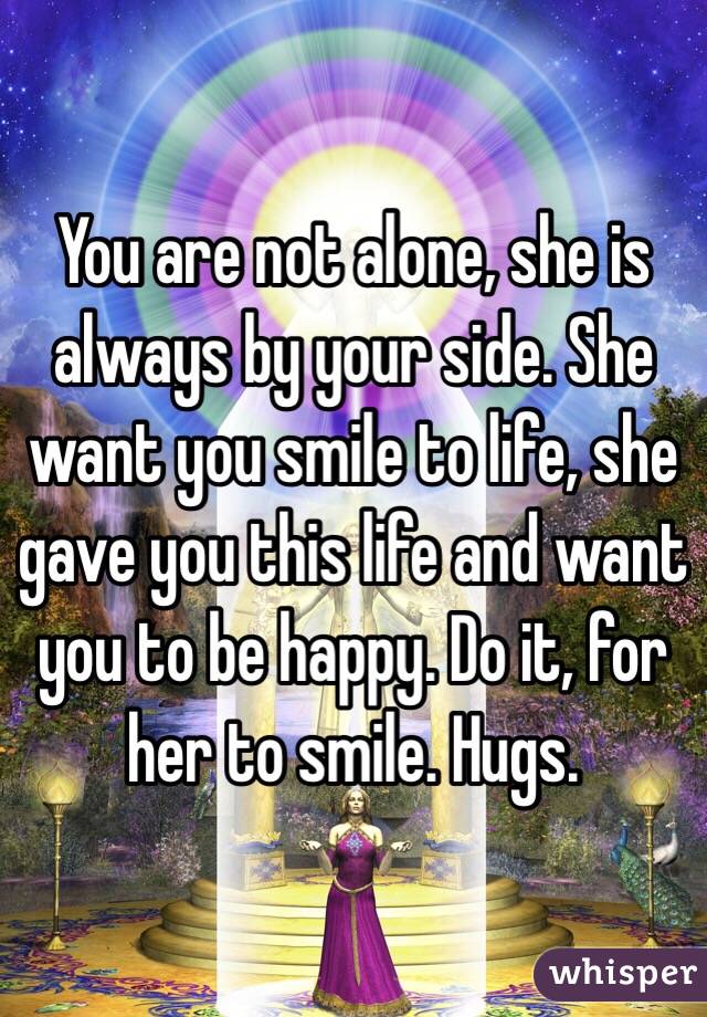 You are not alone, she is always by your side. She want you smile to life, she gave you this life and want you to be happy. Do it, for her to smile. Hugs.