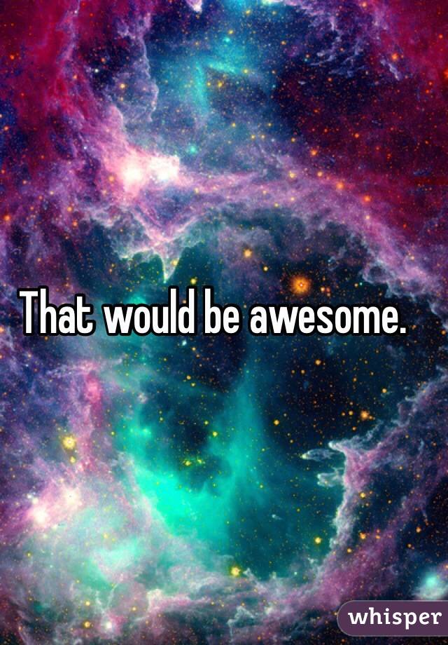 That would be awesome. 