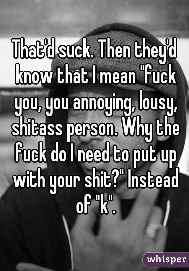 That'd suck. Then they'd know that I mean "fuck you, you annoying, lousy, shitass person. Why the fuck do I need to put up with your shit?" Instead of "k".