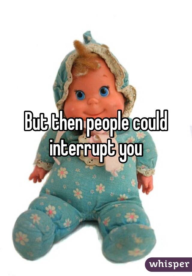 But then people could interrupt you 