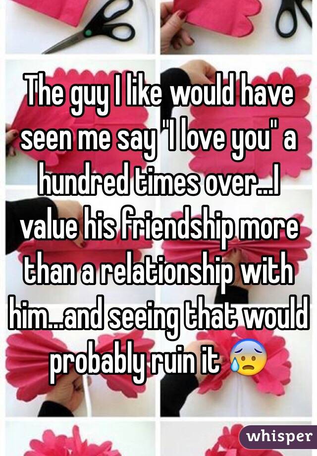 The guy I like would have seen me say "I love you" a hundred times over...I value his friendship more than a relationship with him...and seeing that would probably ruin it 😰