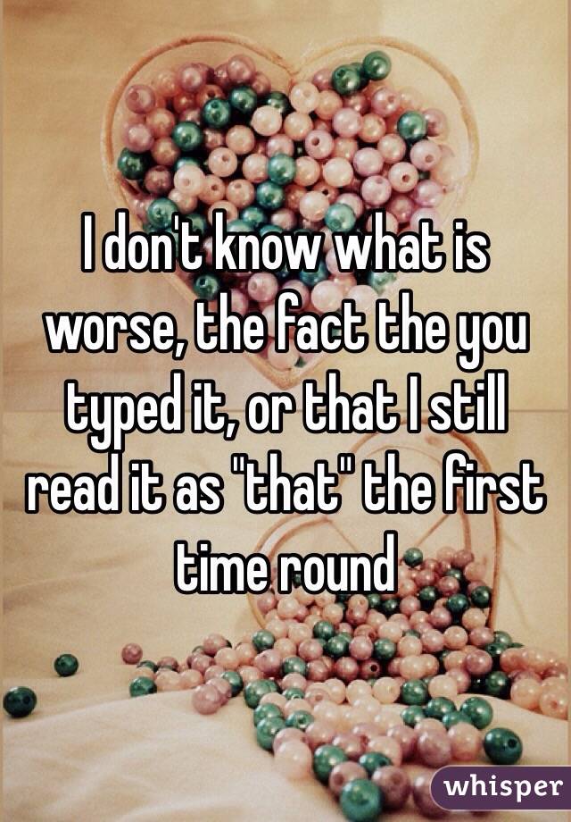 I don't know what is worse, the fact the you typed it, or that I still read it as "that" the first time round 