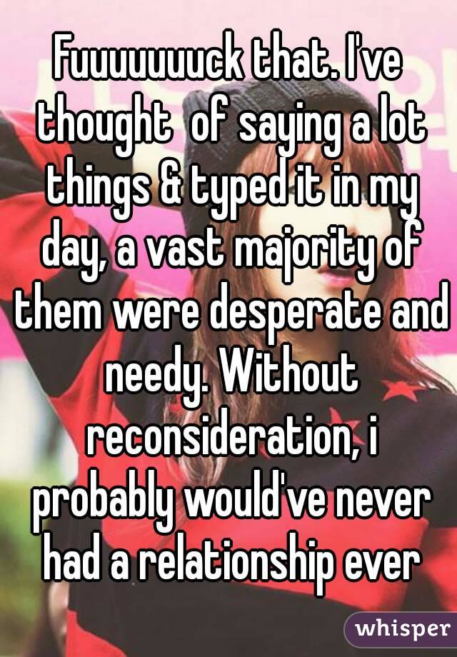 Fuuuuuuuck that. I've thought  of saying a lot things & typed it in my day, a vast majority of them were desperate and needy. Without reconsideration, i probably would've never had a relationship ever