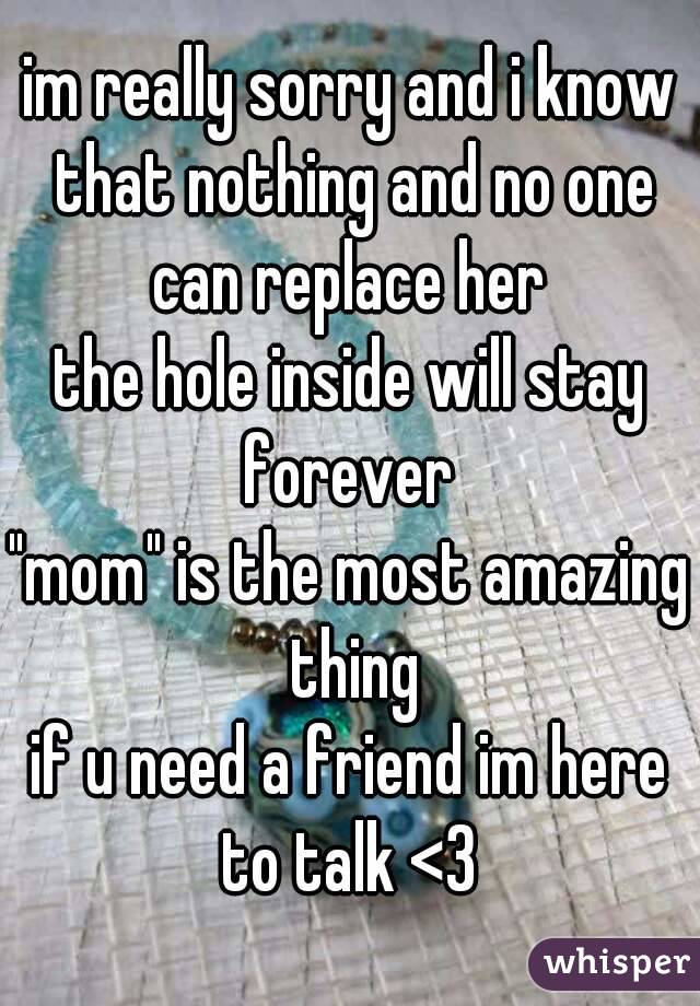 im really sorry and i know that nothing and no one can replace her 
the hole inside will stay forever 
"mom" is the most amazing thing
if u need a friend im here to talk <3 