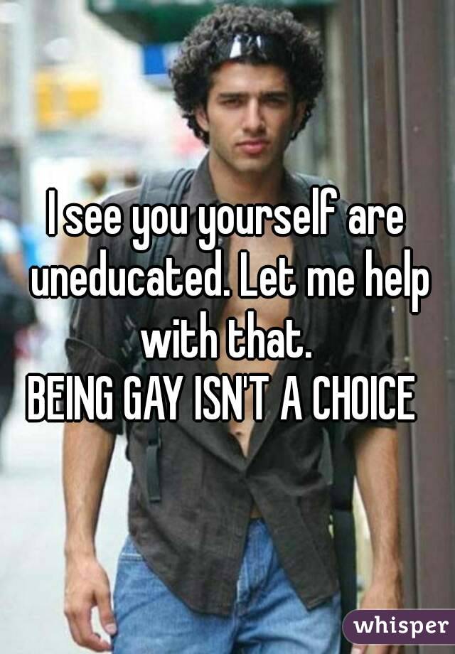 I see you yourself are uneducated. Let me help with that. 
BEING GAY ISN'T A CHOICE 