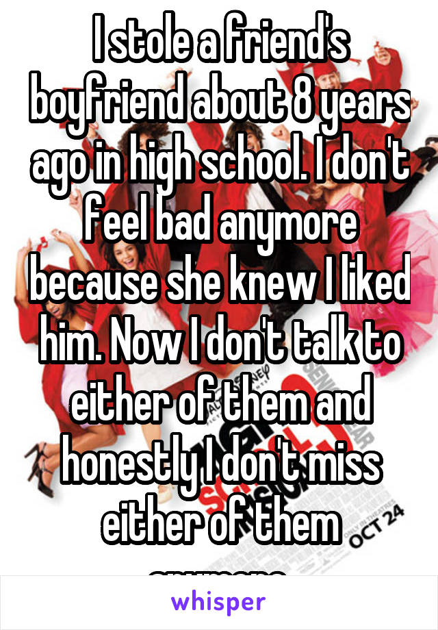 I stole a friend's boyfriend about 8 years ago in high school. I don't feel bad anymore because she knew I liked him. Now I don't talk to either of them and honestly I don't miss either of them anymore.