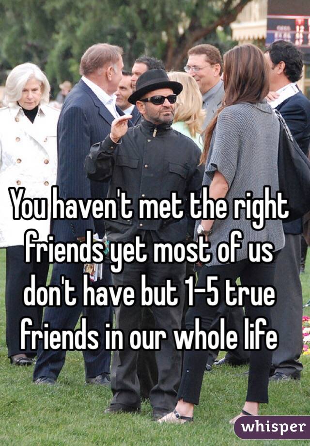 You haven't met the right friends yet most of us don't have but 1-5 true friends in our whole life