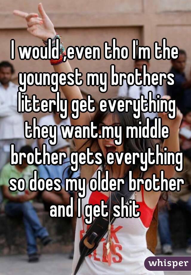 I would ,even tho I'm the youngest my brothers litterly get everything they want.my middle brother gets everything so does my older brother and I get shit 