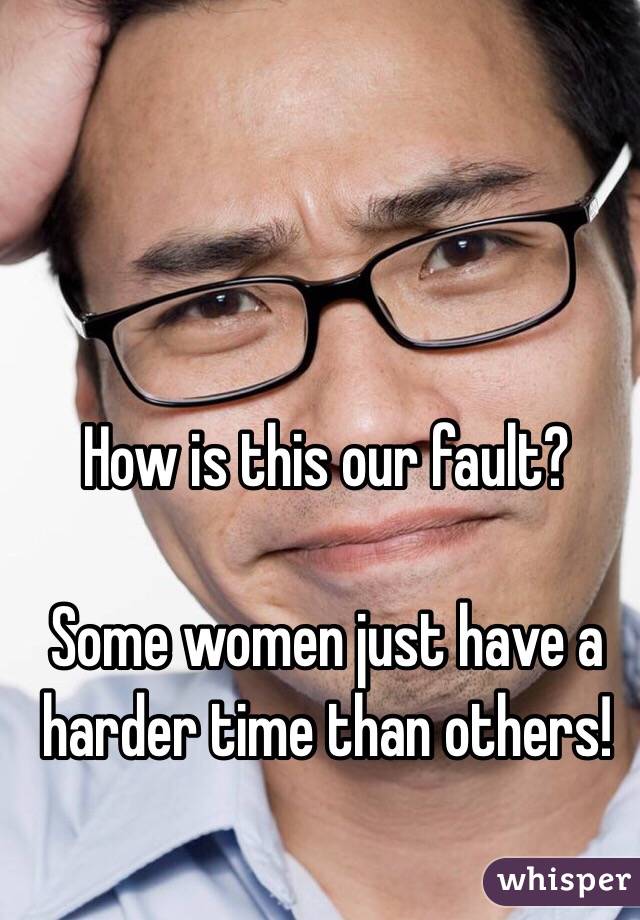How is this our fault?

Some women just have a harder time than others!