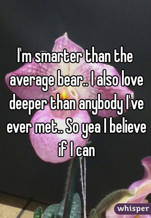 I'm smarter than the average bear.. I also love deeper than anybody I've ever met.. So yea I believe if I can