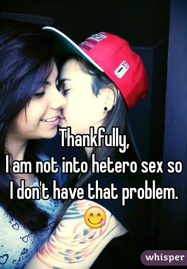Thankfully,
I am not into hetero sex so I don't have that problem.
😋