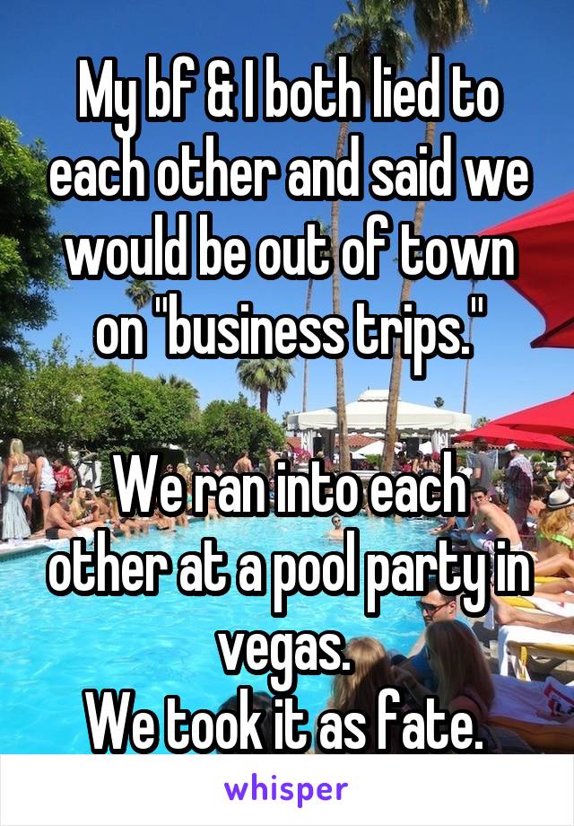 My bf & I both lied to each other and said we would be out of town on "business trips."

We ran into each other at a pool party in vegas. 
We took it as fate. 