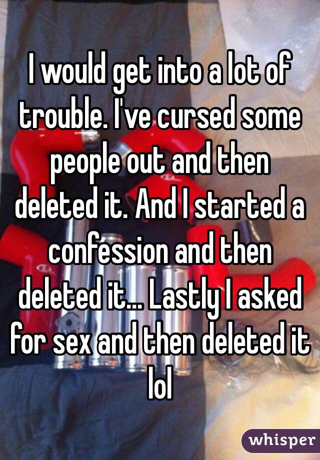 I would get into a lot of trouble. I've cursed some people out and then deleted it. And I started a confession and then deleted it... Lastly I asked for sex and then deleted it lol