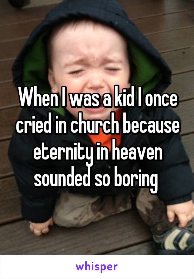 When I was a kid I once cried in church because eternity in heaven sounded so boring 