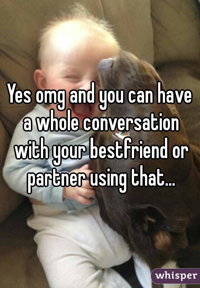 Yes omg and you can have a whole conversation with your bestfriend or partner using that...