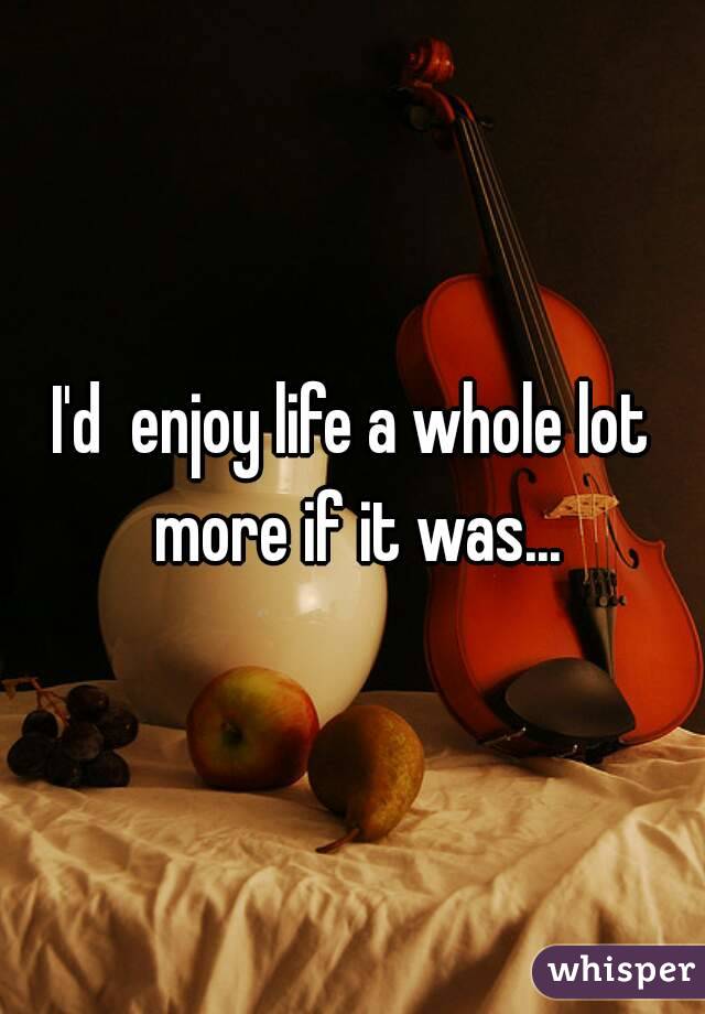 I'd  enjoy life a whole lot more if it was...