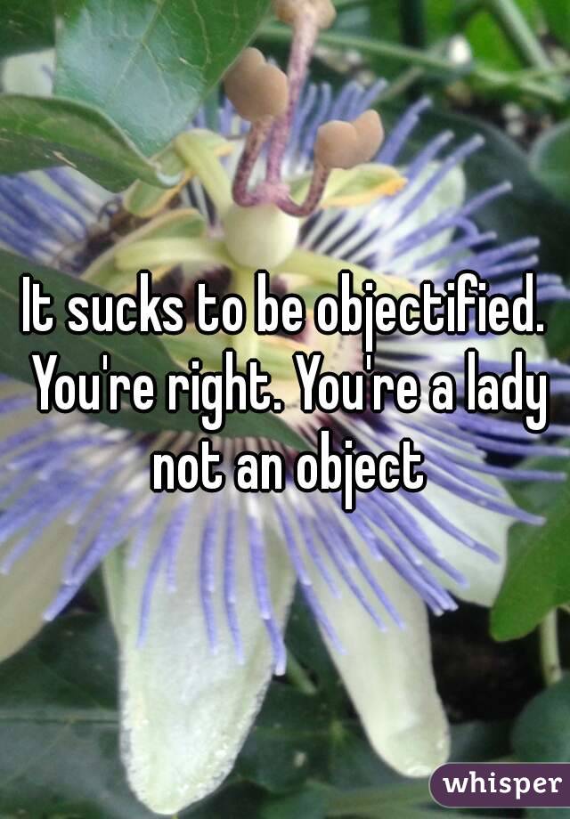 It sucks to be objectified. You're right. You're a lady not an object