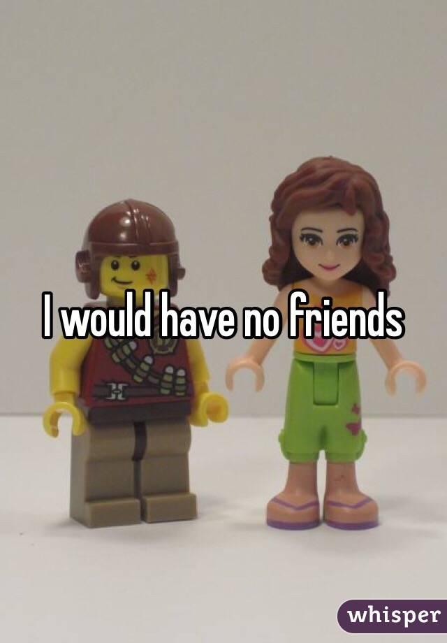 I would have no friends