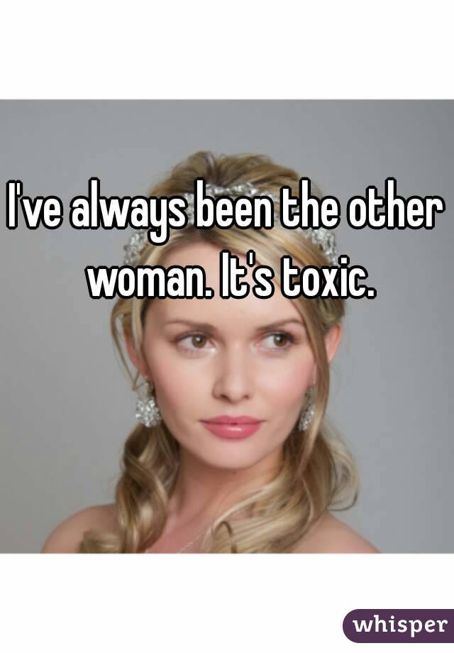 I've always been the other woman. It's toxic.