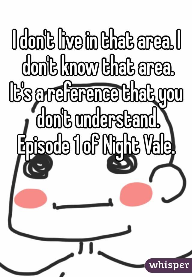 
I don't live in that area. I don't know that area.
It's a reference that you don't understand.
Episode 1 of Night Vale.