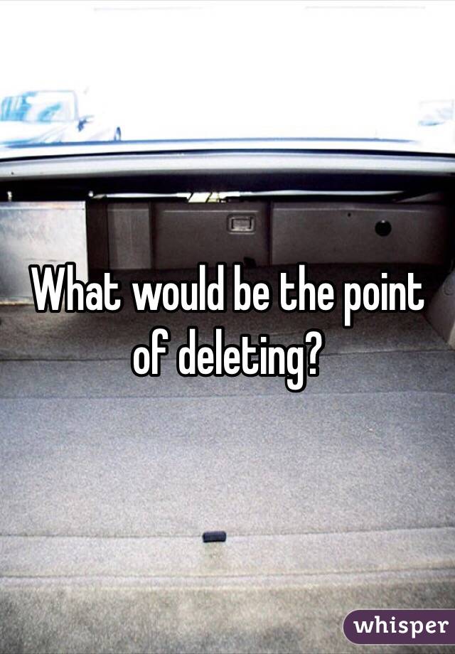 What would be the point of deleting?